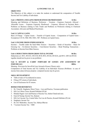 41
6.3 INCOME TAX - II
OBJECTIVE
The Objective of this subject is to make the students to understand the computation of Taxable
Income and Tax Liability of individuals.
Unit 1: PROFITS AND GAINS FROM BUSINESS OR PROFESSION 16 Hrs
Meaning and Definition of Business, Profession – Vocation - Expenses Expressly Allowed –
Allowable Losses – Expenses Expressly Disallowed – Expenses Allowed on Payment Basis -
Problems on Business relating to Sole Trader and Problems on Profession relating to Chartered
Accountant, Advocate and Medical Practitioner.
Unit 2: CAPITAL GAINS 16 Hrs
Basis of Charge – Capital Assets – Transfer of Capital Assets – Computation of Capital Gains –
Exemptions U/S 54, 54B, 54D, 54EC, 54F– Problems on Capital Gains.
Unit 3: INCOME FROM OTHER SOURCES 10 Hrs
Incomes – Taxable under the head Other Sources – Securities – Kinds of Securities – Rules for
Grossing Up – Ex-Interest Securities – Cum-Interest Securities – Bond Washing Transactions –
Problems on Income from Other Sources.
Unit 4: DEDUCTIONS FROM GROSS TOTAL INCOME 06 Hrs
Deductions u/s: 80 C, 80 CCC, 80 CCD, 80 D, 80 G, 80 GG, 80 GGA, and 80 U. (80 G & 80 GG
together should not be given in one problem)
Unit 5: SET-OFF & CARRY FORWARD OF LOSSES AND ASSESSMENT OF
INDIVIDUALS 08Hrs
Meaning –Provision for Set-off & Carry forward of losses (Theory only).
Computation of Total Income and Tax Liability of an Individual Assessee (Problems– in case of
income from salary & house property- computed income may be given).
SKILL DEVELOPMENT
 Table of rates of Tax deducted at source.
 Filing of IT returns of individuals.
 List of Enclosures for IT returns.
BOOKS FOR REFERENCE
1. Dr. Vinod K. Singhania: Direct Taxes – Law and Practice, Taxmann publication.
2. B.B. Lal: Direct Taxes, Konark Publisher (P) ltd.
3. Dinakar Pagare: Law and Practice of Income Tax, Sultan Chand and sons.
4. Gaur & Narang: Income Tax, Kalyani
5. B.B. Lal: Income Tax, Central Sales Tax Law & Practice, Konark Publisher (P) Ltd.
6. Singhania: Income Tax
7. Dr. H.C Mehrothra : Income Tax, Sahitya Bhavan
8. 7 Lecturer Income Tax – VBH
 