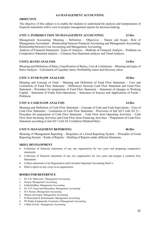 42
6.4 MANAGEMENT ACCOUNTING
OBJECTIVE
The objective of this subject is to enable the students to understand the analysis and interpretation of
financial statements with a view to prepare management reports for decision-making.
UNIT 1: INTRODUCTION TO MANAGEMENT ACCOUNTING 12 Hrs
Management Accounting: Meaning – Definition – Objectives – Nature and Scope– Role of
Management Accountant – Relationship between Financial Accounting and Management Accounting,
Relationship between Cost Accounting and Management Accounting.
Analysis of Financial Statements: Types of Analysis – Methods of Financial Analysis – Problems on
Comparative Statement analysis – Common Size Statement analysis and Trend Analysis.
UNIT2: RATIO ANALYSIS 14 Hrs
Meaning and Definition of Ratio, Classification of Ratios, Uses & Limitations – Meaning and types of
Ratio Analysis – Calculation of Liquidity ratios, Profitability ratios and Solvency ratios.
UNIT 3: FUND FLOW ANALYSIS 10 Hrs
Meaning and Concept of Fund – Meaning and Definition of Fund Flow Statement – Uses and
Limitations of Fund Flow Statement – Differences between Cash Flow Statement and Fund Flow
Statement - Procedure for preparation of Fund Flow Statement – Statement of changes in Working
Capital – Statement of Funds from Operations – Statement of Sources and Applications of Funds –
Problems.
UNIT 4: CASH FLOW ANALYSIS 14 Hrs
Meaning and Definition of Cash Flow Statement – Concept of Cash and Cash Equivalents - Uses of
Cash Flow Statement – Limitations of Cash Flow Statement – Provisions of Ind AS-7 (old AS 3) –
Procedure for preparation of Cash Flow Statement – Cash Flow from Operating Activities – Cash
Flow from Investing Activities and Cash Flow from Financing Activities – Preparation of Cash Flow
Statement according to Ind AS-7 (old AS 3) (Indirect Method Only).
UNIT 5: MANAGEMENT REPORTING 06 Hrs
Meaning of Management Reporting – Requisites of a Good Reporting System – Principles of Good
Reporting System – Kinds of Reports – Drafting of Reports under different Situations.
SKILL DEVELOPMENT
 Collection of financial statements of any one organization for two years and preparing comparative
statements
 Collection of financial statements of any two organization for two years and prepare a common Size
Statements
 Collect statements of an Organization and Calculate Important Accounting Ratio‟s
 Draft a report on any crisis in an organization.
BOOKS FOR REFERENCE
1. Dr. S.N. Maheswari , Management Accounting
2. Sexana, Management Accounting
3. SudhindraBhat- Management Accounting
4. Dr. S.N. Goyal and Manmohan, Management Accounting
5. B.S. Raman, Management Accounting
6. Sharma and Gupta, Management Accounting
7. M Muniraju& K Ramachandra, Management Accounting
8. PN Reddy &Appanaiah, Essentials of Management Accounting.
9. J.Made Gowda - Management Accounting
 