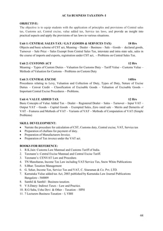 44
AC 5.6 BUSINESS TAXATION- I
OBJECTIVE:
The objective is to equip students with the application of principles and provisions of Central sales
tax, Customs act, Central excise, value added tax, Service tax laws, and provide an insight into
practical aspects and apply the provisions of tax laws to various situations.
Unit 1: CENTRAL SALES TAX / G.S.T (GOODS & SERVICES TAX) 18 Hrs
Objects and basic scheme of CST act, Meaning – Dealer – Business – Sale – Goods – declared goods,
Turnover – Sale Price – Sales Exempt from Central Sales Tax, interstate and intra state sale, sales in
the course of imports and exports, registration under CST act, – Problems on Central Sales Tax.
Unit 2: CUSTOMS ACT 12 Hrs
Meaning – Types of Custom Duties – Valuation for Customs Duty – Tariff Value – Customs Value –
Methods of Valuation for Customs – Problems on Custom Duty
Unit 3: CENTRAL EXCISE 14Hrs
Procedures relating to Levy, Valuation and Collection of Duty, Types of Duty, Nature of Excise
Duties – Cenvat Credit – Classification of Excisable Goods – Valuation of Excisable Goods –
Important Central Excise Procedures – Problems.
Unit 4: VALUE ADDED TAX 12 Hrs
Basic Concepts of Value Added Tax – Dealer – Registered Dealer – Sales – Turnover – Input VAT –
Output VAT – Goods – Capital Goods – Exempted Sales, Zero rated sale – Merits and Demerits of
VAT – Features and Methods of VAT – Variants of VAT – Methods of Computation of VAT (Simple
Problems)
SKILL DEVELEOPMENT:
 Narrate the procedure for calculation of CST, Customs duty, Central excise, VAT, Service tax
 Preparation of challans for payment of duty.
 Preparation of Manufacturers Invoice.
 Preparation of Tax invoice under the VAT act.
BOOKS FOR REFERENCE:
1. R.K.Jain: Customs Law Mannual and Customs Tariff of India.
2. Taxmann‟s: Central Excise Mannual and Central Excise Tariff.
3. Taxmann‟s: CENVAT Law and Procedure.
4. TN Manoharan, Income Tax Law including VAT/Service Tax, Snow White Publications
5. S.Bhat: Taxation Management
6. G. Sekar, Income Tax, Service Tax and VAT, C. Sitaraman & Co. Pvt. LTD.
7. Karnataka Value added tax Act, 2003 published by Karnataka Law Journal Publications
Bangalore - 560009
8. Santhil & Santhil : Business taxation.
9. V.S.Datey: Indirect Taxes – Law and Practice.
10. R.G Saha, Usha Devi & Other – Taxation – HPH
11. 7 Lecturers Business Taxation – I, VBH
 
