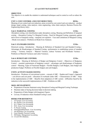 46
AC 6.6 COST MANAGEMENT
OBJECTIVE
The objective is to enable the students to understand techniques used to control as well as reduce the
cost.
UNIT 1: COST CONTROL AND COST REDUCTION: 08 Hrs
Meaning of cost control and cost reduction, areas covered by cost control and cost reduction – product
design, target costing, value analysis, value engineering, value chain analysis, Business Process Re-
Engineering (theory only).
Unit 2: MARGINAL COSTING 12 Hrs
Absorption costing, cost classification under absorption costing, Meaning and Definition of marginal
costing – Absorption Costing V/s Marginal Costing - Need for Marginal Costing, arguments against
and in favor of marginal costing – marginal cost equation – Uses and Limitations of Marginal Costing
- Break even analysis - Problems on Break Even Analyses.
Unit 3: STANDARD COSTING 12 Hrs
Historical costing - Introduction – Meaning & Definition of Standard Cost and Standard Costing -
Advantages & Disadvantages of Standard Costing –preliminaries in establishing system of standard
costing – Variance Analysis – Material Variance, Labour Variance and Overheads Variance –
Problems on Material Variances and Labor Variances.
Unit 4: BUDGETARY CONTROL 12 Hrs
Introduction – Meaning & Definition of Budget and Budgetary Control – Objectives of Budgetary
Control – essential requirements of budgetary control – advantages and disadvantages of budgetary
control – Meaning, Types of Functional Budgets - Flexible Budgets, Cash Budgets, sales budget and
production budget. Problems on Flexible budgets and cash budgets.
UNIT5: ACTIVITY BASED COSTING 12 Hrs
Introduction - Weakness of conventional system – concept of ABC – Kaplan and Cooper‟s Approach
– cost drivers and cost pools – allocation of overheads under ABC – Characteristics of ABC – Steps
in the implementation of ABC – Benefits from adaptation of ABC system – difficulties faced by the
industries in the successful implementation of ABC - Problems on ABC.
SKILL DEVELOPMENT
 Preparation of Income Statement using Absorption Costing and Marginal Costing Technique
 Illustrate make or buying decisions helps in decision making.
 Preparation of Sales Budget with Imaginary Figures
 List any 10 industries where Standard Costing is used.
BOOKS FOR REFERENCE
1. S P Iyengar, Cost Accounting.
2. B.S. Raman, Cost Accounting.
3. K.S. Thakur: Cost Accounting.
4. M.N. Arora, Cost Accounting.
5. N. Prasad, Costing.
6. Palaniappan&Hariharan : Cost Accounting
7. Jain &Narang, Cost Accounting.
8. Gouri Shankar; Practical Costing.
9. IM Pandey :Management Accounting
10. CA & ICWA Bulletins.
 
