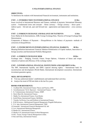 48
F.N5.6 INTERNATIONAL FINANCE
OBJECTIVES:
To familiarize the students with International Financial environment, instruments and institutions.
UNIT – 1: INTRODUCTION TO INTERNATIONAL FINANCE 12 Hrs
Issues involved in International Business and Finance, methods of payment, International Monetary
system – Fundamental terms and concepts – Home currency – foreign currency – direct quote –
indirect quote – bid and ask, spot and forward rate - appreciation and depreciation – cross currency
rates.
UNIT – 2: FOREIGN EXCHANGE AND BALANCE OF PAYMENTS 12 Hrs
Forex Market & Its Intermediaries, ADR, Foreign Exchange Rate, Theories of Foreign Exchange Rate
Determination.
Components of Balance of Payments – Disequilibrium in the balance of payments- methods of
correction of disequilibrium.
UNIT – 3: INSTRUMENTS IN INTERNATIONAL FINANCIAL MARKETS. 08 Hrs
Meaning-Definition-International Financial Markets-Globalization of Capital markets, Innovation in
foreign securities and International Portfolio Management.
UNIT – 4: FOREIGN EXCHANGE RISK 10 Hrs
Exchange risks – Hedging, Forward, Future, Swaps Options, -Valuation of future and swaps-
valuation of options and efficiency of the exchange market.
UNIT – 5:INTERNATIONAL FINANCIAL INSTITUTIONS AND LIQUIDITY14 Hrs
The IMF, International liquidity and SDR‟s (special drawing rights) – International bank for
reconstruction and development (World Bank), International development association, International
investment guarantee agency.
SKILL DEVELOPMENT:
● Visit any authorized dealers‟ establishments and understand their activities.
● Analyze the trend of FDI into India in the last five years.
BOOKS FOR REFERENCE:
1. Avadhani B.K, International Finance Theory and Practice, HPH
2. Aswathanarayana T & K. Rajeswari – International Finance – VBH
3. K. Venkataramana, International Finance, SHBP.
4. Harris Manville, International Finance.
5. Madhu Vij, International Finance, Excel Books
6. Keith Pibean, International Finance, McMillan
7. Timothy Carl Kesta, Case and Problems in International Finance.
8. R.M Srivastava , Multinational Financial Management, Pragathi Publications
9. P.A. Apte, International Financial Management, TMH
10.Somanath : International Financial Management I.K. Intl
11.Levi, International Marketing Management.
12.Bandar D.C, International Finance.
13.Murthy E.N, International Finance & Risk Management.
14.M.L. Verma, Foreign Trade & Management in India.
15.Rao and Chary, International Finance.
 