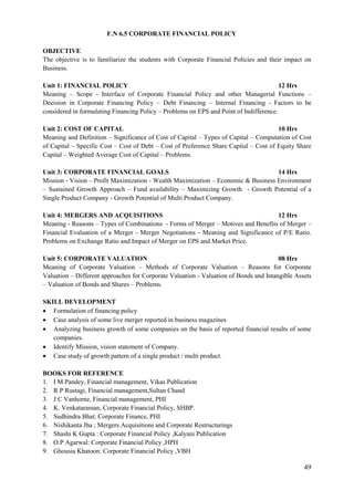 49
F.N 6.5 CORPORATE FINANCIAL POLICY
OBJECTIVE
The objective is to familiarize the students with Corporate Financial Policies and their impact on
Business.
Unit 1: FINANCIAL POLICY 12 Hrs
Meaning – Scope - Interface of Corporate Financial Policy and other Managerial Functions –
Decision in Corporate Financing Policy – Debt Financing – Internal Financing - Factors to be
considered in formulating Financing Policy – Problems on EPS and Point of Indifference.
Unit 2: COST OF CAPITAL 10 Hrs
Meaning and Definition – Significance of Cost of Capital – Types of Capital – Computation of Cost
of Capital – Specific Cost – Cost of Debt – Cost of Preference Share Capital – Cost of Equity Share
Capital – Weighted Average Cost of Capital – Problems.
Unit 3: CORPORATE FINANCIAL GOALS 14 Hrs
Mission - Vision – Profit Maximization - Wealth Maximization – Economic & Business Environment
– Sustained Growth Approach – Fund availability – Maximizing Growth - Growth Potential of a
Single Product Company - Growth Potential of Multi Product Company.
Unit 4: MERGERS AND ACQUISITIONS 12 Hrs
Meaning - Reasons – Types of Combinations - Forms of Merger – Motives and Benefits of Merger –
Financial Evaluation of a Merger - Merger Negotiations - Meaning and Significance of P/E Ratio.
Problems on Exchange Ratio and Impact of Merger on EPS and Market Price.
Unit 5: CORPORATE VALUATION 08 Hrs
Meaning of Corporate Valuation – Methods of Corporate Valuation – Reasons for Corporate
Valuation – Different approaches for Corporate Valuation - Valuation of Bonds and Intangible Assets
– Valuation of Bonds and Shares – Problems.
SKILL DEVELOPMENT
 Formulation of financing policy
 Case analysis of some live merger reported in business magazines
 Analyzing business growth of some companies on the basis of reported financial results of some
companies.
 Identify Mission, vision statement of Company.
 Case study of growth pattern of a single product / multi product.
BOOKS FOR REFERENCE
1. I M Pandey, Financial management, Vikas Publication
2. R P Rustagi, Financial management,Sultan Chand
3. J C Vanhorne, Financial management, PHI
4. K. Venkataraman, Corporate Financial Policy, SHBP.
5. Sudhindra Bhat; Corporate Finance, PHI
6. Nishikanta Jha ; Mergers Acquisitions and Corporate Restructurings
7. Shashi K Gupta : Corporate Financial Policy ,Kalyani Publication
8. O.P Agarwal: Corporate Financial Policy ,HPH
9. Ghousia Khatoon: Corporate Financial Policy ,VBH
 