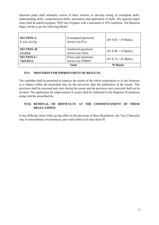 5
Question paper shall ordinarily consist of three sections, to develop testing of conceptual skills,
understanding skills, comprehension skills, articulation and application of skills. The question paper
setter shall be asked to prepare TWO sets of papers with a maximum of 10% repetition. The Question
Paper will be as per the following Model:
SECTION-A
1. a,b,c,d,e,f,g,
(Conceptual questions)
Answer any Five
(05 X 02 = 10 Marks)
SECTION -B:
2,3,4,5,6.
(Analytical questions)
Answer any Three
(03 X 06 = 18 Marks)
SECTION-C:
7,8,9,10,11.
(Essay type questions)
Answer any THREE
(03 X 14 = 42 Marks)
Total 70 Marks
XVI. PROVISION FOR IMPROVEMENT OF RESULTS:
The candidate shall be permitted to improve the results of the whole examination or of any Semester
or a subject within the prescribed time by the university after the publication of the results. This
provision shall be exercised only once during the course and the provision once exercised shall not be
revoked. The application for improvement of results shall be submitted to the Registrar (Evaluation)
along with the prescribed fee.
XVII. REMOVAL OF DIFFICULTY AT THE COMMENCEMENT OF THESE
REGULATIONS:
If any difficulty arises while giving effect to the provision of these Regulations, the Vice Chancellor
may in extraordinary circumstances, pass such orders as he may deem fit.
 