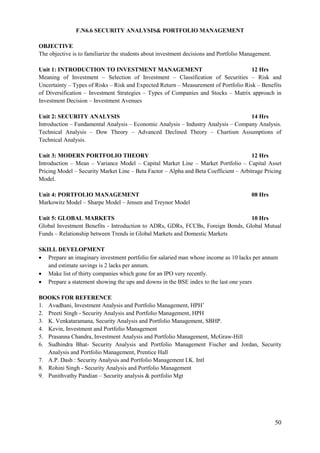 50
F.N6.6 SECURITY ANALYSIS& PORTFOLIO MANAGEMENT
OBJECTIVE
The objective is to familiarize the students about investment decisions and Portfolio Management.
Unit 1: INTRODUCTION TO INVESTMENT MANAGEMENT 12 Hrs
Meaning of Investment – Selection of Investment – Classification of Securities – Risk and
Uncertainty – Types of Risks – Risk and Expected Return – Measurement of Portfolio Risk – Benefits
of Diversification – Investment Strategies – Types of Companies and Stocks – Matrix approach in
Investment Decision – Investment Avenues
Unit 2: SECURITY ANALYSIS 14 Hrs
Introduction – Fundamental Analysis – Economic Analysis – Industry Analysis – Company Analysis.
Technical Analysis – Dow Theory – Advanced Declined Theory – Chartism Assumptions of
Technical Analysis.
Unit 3: MODERN PORTFOLIO THEORY 12 Hrs
Introduction – Mean – Variance Model – Capital Market Line – Market Portfolio – Capital Asset
Pricing Model – Security Market Line – Beta Factor – Alpha and Beta Coefficient – Arbitrage Pricing
Model.
Unit 4: PORTFOLIO MANAGEMENT 08 Hrs
Markowitz Model – Sharpe Model – Jensen and Treynor Model
Unit 5: GLOBAL MARKETS 10 Hrs
Global Investment Benefits - Introduction to ADRs, GDRs, FCCBs, Foreign Bonds, Global Mutual
Funds – Relationship between Trends in Global Markets and Domestic Markets
SKILL DEVELOPMENT
 Prepare an imaginary investment portfolio for salaried man whose income as 10 lacks per annum
and estimate savings is 2 lacks per annum.
 Make list of thirty companies which gone for an IPO very recently.
 Prepare a statement showing the ups and downs in the BSE index to the last one years
BOOKS FOR REFERENCE
1. Avadhani, Investment Analysis and Portfolio Management, HPH‟
2. Preeti Singh - Security Analysis and Portfolio Management, HPH
3. K. Venkataramana, Security Analysis and Portfolio Management, SBHP.
4. Kevin, Investment and Portfolio Management
5. Prasanna Chandra, Investment Analysis and Portfolio Management, McGraw-Hill
6. Sudhindra Bhat- Security Analysis and Portfolio Management Fischer and Jordan, Security
Analysis and Portfolio Management, Prentice Hall
7. A.P. Dash : Security Analysis and Portfolio Management I.K. Intl
8. Rohini Singh - Security Analysis and Portfolio Management
9. Punithvathy Pandian – Security analysis & portfolio Mgt
 