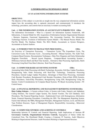 51
3. INFORMATION & TECHNOLOGY GROUP
I.T 5.5 ACCOUNTING INFORMATION SYSTEMS
OBJECTIVE:
The objective of this subject is to provide an insight into the way computerized information systems
impact how the accounting data is captured, processed, and communicated. It introduces the
technology, procedures, and controls that are necessary in modern accounting field.
Unit – 1: THE INFORMATION SYSTEM: AN ACCOUNTANT’S PERSPECTIVE 12Hrs
The Information Environment - What Is a System? An Information Systems Framework, AIS
Subsystems, A General Model for AIS, Acquisition of Information Systems Organizational Structure
- Business Segments, Functional Segmentation, The Accounting Function, The Information
Technology Function. Evolution of Information System Models - The Manual Process Model, The
Flat-File Model, The Database Model, The REA Model, Accountants as System Designers,
Accountants as System Auditors
Unit – 2: INTRODUCTION TO TRANSACTION PROCESSING 12Hrs
An Overview of Transaction Processing - Transaction Cycles, The Expenditure Cycle, The
Conversion Cycle, The Revenue Cycle , Accounting Records - Manual Systems, The Audit Trail,
Computer-Based Systems, Documentation Techniques - Data Flow Diagrams and Entity Relationship
Diagrams Flowcharts , Record Layout Diagrams, Computer-Based Accounting Systems -
Differences between Batch and Real-Time Systems , Alternative Data Processing Approaches, Batch
Processing Using Real-Time Data Collection, Real-Time Processing.
Unit – 3: COMPUTER-BASED ACCOUNTING SYSTEMS 12Hrs
Automating Sales Order Processing with Batch Technology, Keystroke, Edit Run, Update Procedures,
Reengineering Sales Order Processing with Real-Time Technology, Transaction Processing
Procedures, General Ledger Update Procedures, Advantages of Real-Time Processing, Automated
Cash Receipts Procedures, Reengineered Cash Receipts Procedures, Point-of-Sale (POS) Systems,
Daily Procedures, End-of-Day Procedures, Reengineering Using EDI, Reengineering Using the
Internet. Control Considerations for Computer-Based Systems. PC-Based Accounting Systems - PC
Control Issues.
Unit – 4: FINANCIAL REPORTING AND MANAGEMENT REPORTING SYSTEMS12Hrs
Data Coding Schemes - A System without Codes, A System with Codes, Numeric and Alphabetic
Coding Schemes, The General Ledger System, The Journal Voucher, The GLS Database, GLS
Procedures, The Financial Reporting System - Sophisticated Users with Homogeneous, Information
Needs, Financial Reporting Procedures, Controlling the FRS. The Management Reporting System,
Factors that Influence the MRS, Management Principles, Management Function, Level, and Decision
Type Problem Structure, Types of Management Reports, Responsibility Accounting , Behavioral
Considerations.
Unit – 5: COMPUTER CONTROLS AND AUDITING IT CONTROLS 08Hrs
Relationship between IT Controls and Financial Reporting, Audit Implications of Sections IT
Governance Controls, Organizational Structure Controls, Segregation of Duties within the
Centralized Firm, The Distributed Model, Creating a Corporate IT Function, Audit Objectives
Relating to Organizational Structure, Audit Procedures Relating to Organizational Structure.
 