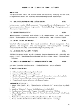 55
I.T6.6 BANKING TECHNOLOGY AND MANAGEMENT
OBJECTIVE
The objective of this subject is to acquaint students with the banking technology and their recent
developments and enhance their knowledge on modern banking concepts and techniques.
Unit 1: BRANCH OPERATION AND CORE BANKING 12Hrs
Introduction and evolution of bank management – Technological impact in banking operation – Total
branch computerization – Concept of opportunities – Centralized banking – Concept, opportunities,
challenges and implementation
Unit 2: DELIVERY CHANNELS 12Hrs
Delivery channels – Automated Teller machine (ATM) – Phone banking – call centers – Internet
banking – Mobile banking – Payment gateways – Card technologies – MICR electronic clearing
Unit 3: BACK OFFICE OPERATIONS 12Hrs
Bank back office management – Inter branch reconciliation – Treasury management – Forex
operations – Risk management – Data center management – Network management – Knowledge
management (MIS/DSS/EIS) – Customer relationship management (CRM).
Unit 4: INTER BANK PAYMENT SYSTEM 10Hrs
Interface with payment system network – structured financial messaging system – Electronic fund
transfer – RTGSS – Negotiated dealing systems and securities settlement systems – Electronic Money
– E- Cheques.
Unit 5: CONTEMPORARY ISSUES IN BANKING TECHNIQUES 10Hrs
Analysis of Rangarajan committee reports – E Banking budgeting – Banking software‟s.
SKILL DEVELOPMENT :
 Filling of application for opening a Bank Account
 Preparations of Bank Reconciliation Statement
 Identify and compare the banking delivery channels of nationalized banks and private banks
 List out the boons and the banes of computerization of banks operations.
 Current issues in banking technology to be discussed in class.
BOOKS FOR REFERENCE:
1. Kaptan S S & Choubey N S, “E-Indian Banking in Electronic Era”, Sarup & Sons, New Delhi
2003.
2. Vasudeva, “E-Banking”, Common Wealth Publishers, New Delhi, 2005.
3. Chandramohan : Fundamental of Computer Network I.K. International Publishers
4. Effraim Turban, Rainer R. Kelly, Richard E. Potter, “Information Technology”, John Wiley &
Sons Inc, 2000.
5. Andrew S. Tanenbaum, “Computer Networks”, Tata McGraw Hill, 3rd
Edition, 2001
6. Padwal & Godse : Transformation of Indian Banks with Information Technology.
 