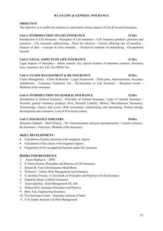57
B.I. 5.6 LIFE & GENERAL INSURANCE
OBJECTIVE
The objective is to enable the students to understand various aspects of Life & General Insurance.
Unit 1: INTRODUCTION TO LIFE INSURANCE 12 Hrs
Introduction to Life Insurance - Principles of Life Insurance - Life insurance products, pensions and
annuities - Life insurance underwriting - Need for selection - Factors affecting rate of mortality -
Sources of data - Concept of extra mortality - Numerical methods of undertaking - Occupational
hazards.
Unit 2: LEGAL ASPECTS OF LIFE INSURANCE 12 Hrs
Legal Aspects of Insurance - Indian contract Act, special features of Insurance contract. Insurance
laws, Insurance Act, LIC Act, IRDA Act.
Unit 3: CLAIM MANAGEMENT & RE-INSURANCE 10 Hrs
Claim Management - Claim Settlement - Legal Framework - Third party Administration, Insurance
ombudsman - Consumer Protection Act - Re-Insurance in Life Insurance - Retention Limits -
Methods of Re-insurance.
Unit 4: INTRODUCTION TO GENERAL INSURANCE 12 Hrs
Introduction to General Insurance. Principles of General Insurance. Types of General Insurance -
Personal general insurance products (Fire, Personal Liability, Motors, Miscellaneous Insurance).
Terminology, clauses and covers. Risk assessment, underwriting and ratemaking. Product design,
development and evaluation. Loss of Provincial control.
Unit 5: INSURANCE INDUSTRY 10 Hrs
Insurance Industry - Brief History - Pre Nationalization and post nationalization - Current scenario.-
Re-Insurance - Functions, Methods of Re-Insurance.
SKILL DEVELOPMENT :
 Calculation of policy premium with imaginary figures
 Calculation of fair claims with imaginary figures
 Preparation of list occupational hazards under life insurance
BOOKS FOR REFERENCE
1. Annie Stephen L – HPH
2. P. Perya Swamy ;Principles and Practice of Life Insurance
3. Raman B, Your Life Insurance Hand Book
4. William C. Arthur, Risk Management and Insurance
5. G. Krishna Swamy: A Text book on Principles and Practices of Life Insurance
6. Gopal Krishnan, Liability Insurance
7. Aramvalarthan : Risk Management I.K. Intl
8. Mishra M.N, Insurance Principles and Practice
9. Bose A.K, Engineering Insurance
10. Fire Insurance Claim – Insurance institute of India
11. P. K Gupta; Insurance & Risk Management
 