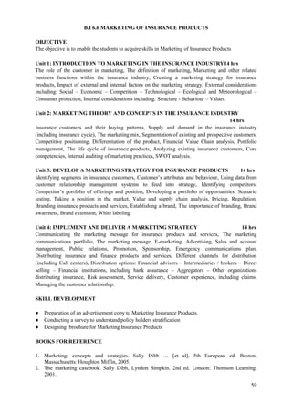 59
B.I 6.6 MARKETING OF INSURANCE PRODUCTS
OBJECTIVE
The objective is to enable the students to acquire skills in Marketing of Insurance Products
Unit 1: INTRODUCTION TO MARKETING IN THE INSURANCE INDUSTRY14 hrs
The role of the customer in marketing, The definition of marketing, Marketing and other related
business functions within the insurance industry, Creating a marketing strategy for insurance
products, Impact of external and internal factors on the marketing strategy, External considerations
including: Social – Economic – Competition – Technological – Ecological and Meteorological –
Consumer protection, Internal considerations including: Structure - Behaviour – Values.
Unit 2: MARKETING THEORY AND CONCEPTS IN THE INSURANCE INDUSTRY
14 hrs
Insurance customers and their buying patterns, Supply and demand in the insurance industry
(including insurance cycle), The marketing mix, Segmentation of existing and prospective customers,
Competitive positioning, Differentiation of the product, Financial Value Chain analysis, Portfolio
management, The life cycle of insurance products, Analyzing existing insurance customers, Core
competencies, Internal auditing of marketing practices, SWOT analysis.
Unit 3: DEVELOP A MARKETING STRATEGY FOR INSURANCE PRODUCTS 14 hrs
Identifying segments in insurance customers, Customer‟s attributes and behaviour, Using data from
customer relationship management systems to feed into strategy, Identifying competitors,
Competitor‟s portfolio of offerings and position, Developing a portfolio of opportunities, Scenario
testing, Taking a position in the market, Value and supply chain analysis, Pricing, Regulation,
Branding insurance products and services, Establishing a brand, The importance of branding, Brand
awareness, Brand extension, White labeling.
Unit 4: IMPLEMENT AND DELIVER A MARKETING STRATEGY 14 hrs
Communicating the marketing message for insurance products and services, The marketing
communications portfolio, The marketing message, E-marketing, Advertising, Sales and account
management, Public relations, Promotion, Sponsorship, Emergency communications plan,
Distributing insurance and finance products and services, Different channels for distribution
(including Call centers), Distribution options: Financial advisers – Intermediaries / brokers – Direct
selling – Financial institutions, including bank assurance – Aggregators – Other organizations
distributing insurance, Risk assessment, Service delivery, Customer experience, including claims,
Managing the customer relationship.
SKILL DEVELOPMENT
● Preparation of an advertisement copy to Marketing Insurance Products.
● Conducting a survey to understand policy holders stratification
● Designing brochure for Marketing Insurance Products
BOOKS FOR REFERENCE
1. Marketing: concepts and strategies. Sally Dibb … [et al]. 5th European ed. Boston,
Massachusetts: Houghton Miffin, 2005.
2. The marketing casebook. Sally Dibb, Lyndon Simpkin. 2nd ed. London: Thomson Learning,
2001.
 