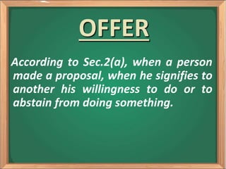 OFFER
According to Sec.2(a), when a person
made a proposal, when he signifies to
another his willingness to do or to
abstain from doing something.
 