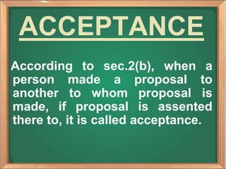 ACCEPTANCE
According to sec.2(b), when a
person made a proposal to
another to whom proposal is
made, if proposal is assented
there to, it is called acceptance.
 