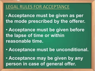 LEGAL RULES FOR ACCEPTANCE
• Acceptance must be given as per
the mode prescribed by the offerer.
• Acceptance must be given before
the lapse of time or within
reasonable time.
• Acceptance must be unconditional.
• Acceptance may be given by any
person in case of general offer.
 