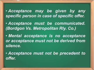 • Acceptance may be given by any
specific person in case of specific offer.
• Acceptance must be communicated.
(Bordgon Vs. Metropolitan Rly. Co.)
• Mental acceptance is no acceptance
or acceptance must not be derived from
silence.
• Acceptance must not be precedent to
offer.
 