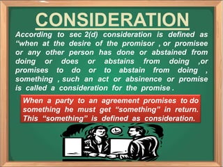 According to sec 2(d) consideration is defined as
“when at the desire of the promisor , or promisee
or any other person has done or abstained from
doing or does or abstains from doing ,or
promises to do or to abstain from doing ,
something , such an act or absinence or promise
is called a consideration for the promise .
CONSIDERATION
When a party to an agreement promises to do
something he must get “something” in return.
This “something” is defined as consideration.
 