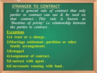 STRANGER TO CONTRACT
It is general rule of contract that only
parties to contract can sue & be sued on
that contract . This rule is known as
‘Doctrine of privity’ i.e relationship between
the parties to contract .
Exceptions
1)A trust or a charge .
2)Marriage settlement , partition or other
family arrangements .
3)Estoppel
4)Assignment of contract .
5)Contract with agent .
6)Convenants running with land .
 