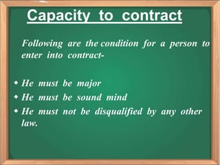 Capacity to contract
Following are the condition for a person to
enter into contract-
 He must be major
 He must be sound mind
 He must not be disqualified by any other
law.
 