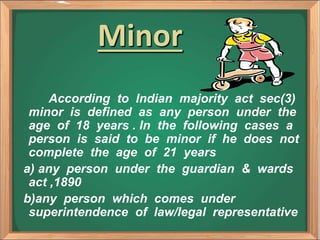 Minor
According to Indian majority act sec(3)
minor is defined as any person under the
age of 18 years . In the following cases a
person is said to be minor if he does not
complete the age of 21 years
a) any person under the guardian & wards
act ,1890
b)any person which comes under
superintendence of law/legal representative
 