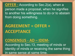 OFFER - According to Sec.2(a), when a
person made a proposal, when he signifies
to another his willingness to do or to abstain
from doing something.
AGREEMENT = OFFER +
ACCEPTANCE
CONSENSUS - AD – IDEM-
According to Sec.13, meeting of minds or
identity of minds or receiving the same thing
in same sense at same time.
 