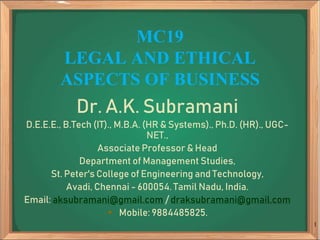 MC19
LEGAL AND ETHICAL
ASPECTS OF BUSINESS
Dr. A.K. Subramani
D.E.E.E., B.Tech (IT)., M.B.A. (HR & Systems)., Ph.D. (HR)., UGC-
NET.,
Associate Professor & Head
Department of Management Studies,
St. Peter's College of Engineering and Technology,
Avadi, Chennai - 600054. Tamil Nadu, India.
Email: aksubramani@gmail.com / draksubramani@gmail.com
 Mobile: 9884485825.
1
 