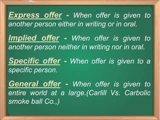Express offer - When offer is given to
another person either in writing or in oral.
Implied offer - When offer is given to
another person neither in writing nor in oral.
Specific offer - When offer is given to a
specific person.
General offer - When offer is given to
entire world at a large.(Carlill Vs. Carbolic
smoke ball Co.,)
 