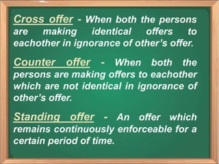 Cross offer - When both the persons
are making identical offers to
eachother in ignorance of other’s offer.
Counter offer - When both the
persons are making offers to eachother
which are not identical in ignorance of
other’s offer.
Standing offer - An offer which
remains continuously enforceable for a
certain period of time.
 