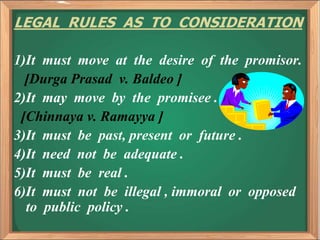 LEGAL RULES AS TO CONSIDERATION
1)It must move at the desire of the promisor.
[Durga Prasad v. Baldeo ]
2)It may move by the promisee .
[Chinnaya v. Ramayya ]
3)It must be past, present or future .
4)It need not be adequate .
5)It must be real .
6)It must not be illegal , immoral or opposed
to public policy .
 