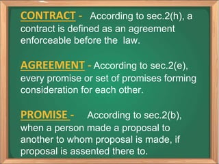 CONTRACT - According to sec.2(h), a
contract is defined as an agreement
enforceable before the law.
AGREEMENT - According to sec.2(e),
every promise or set of promises forming
consideration for each other.
PROMISE - According to sec.2(b),
when a person made a proposal to
another to whom proposal is made, if
proposal is assented there to.
 