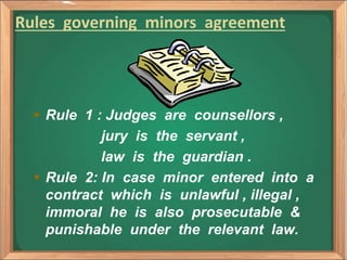 Rules governing minors agreement
 Rule 1 : Judges are counsellors ,
jury is the servant ,
law is the guardian .
 Rule 2: In case minor entered into a
contract which is unlawful , illegal ,
immoral he is also prosecutable &
punishable under the relevant law.
 