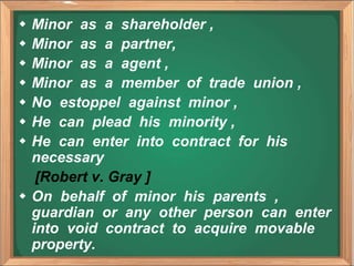 Minor as a shareholder ,
 Minor as a partner,
 Minor as a agent ,
 Minor as a member of trade union ,
 No estoppel against minor ,
 He can plead his minority ,
 He can enter into contract for his
necessary
[Robert v. Gray ]
 On behalf of minor his parents ,
guardian or any other person can enter
into void contract to acquire movable
property.
 