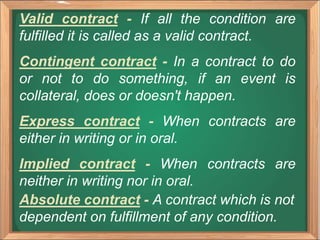 Valid contract - If all the condition are
fulfilled it is called as a valid contract.
Contingent contract - In a contract to do
or not to do something, if an event is
collateral, does or doesn't happen.
Express contract - When contracts are
either in writing or in oral.
Implied contract - When contracts are
neither in writing nor in oral.
Absolute contract - A contract which is not
dependent on fulfillment of any condition.
 