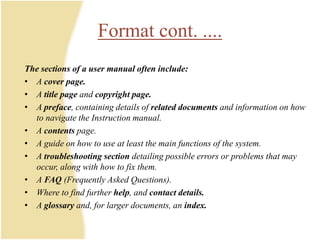 The sections of a user manual often include:
• A cover page.
• A title page and copyright page.
• A preface, containing details of related documents and information on how
to navigate the Instruction manual.
• A contents page.
• A guide on how to use at least the main functions of the system.
• A troubleshooting section detailing possible errors or problems that may
occur, along with how to fix them.
• A FAQ (Frequently Asked Questions).
• Where to find further help, and contact details.
• A glossary and, for larger documents, an index.
Format cont. ....
 