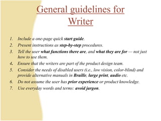 General guidelines for
Writer
1. Include a one-page quick start guide.
2. Present instructions as step-by-step procedures.
3. Tell the user what functions there are, and what they are for — not just
how to use them.
4. Ensure that the writers are part of the product design team.
5. Consider the needs of disabled users (i.e., low vision, color-blind) and
provide alternative manuals in Braille, large print, audio etc.
6. Do not assume the user has prior experience or product knowledge.
7. Use everyday words and terms: avoid jargon.
 