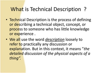 What is Technical Description ?
• Technical Description is the process of defining
or describing a technical object, concept, or
process to someone who has little knowledge
or experience .
• We all use the word description loosely to
refer to practically any discussion or
explanation. But in this context, it means ”the
detailed discussion of the physical aspects of a
thing”.
 