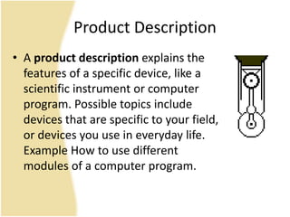 Product Description
• A product description explains the
features of a specific device, like a
scientific instrument or computer
program. Possible topics include
devices that are specific to your field,
or devices you use in everyday life.
Example How to use different
modules of a computer program.
 