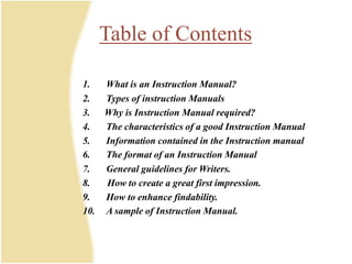 Table of Contents
1. What is an Instruction Manual?
2. Types of instruction Manuals
3. Why is Instruction Manual required?
4. The characteristics of a good Instruction Manual
5. Information contained in the Instruction manual
6. The format of an Instruction Manual
7. General guidelines for Writers.
8. How to create a great first impression.
9. How to enhance findability.
10. A sample of Instruction Manual.
 