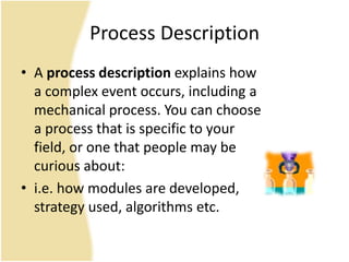 Process Description
• A process description explains how
a complex event occurs, including a
mechanical process. You can choose
a process that is specific to your
field, or one that people may be
curious about:
• i.e. how modules are developed,
strategy used, algorithms etc.
 