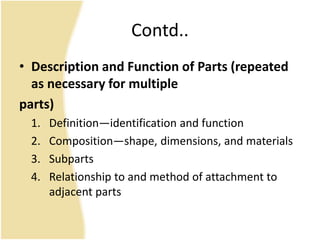 Contd..
• Description and Function of Parts (repeated
as necessary for multiple
parts)
1. Definition—identification and function
2. Composition—shape, dimensions, and materials
3. Subparts
4. Relationship to and method of attachment to
adjacent parts
 