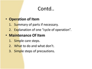 Contd..
• Operation of Item
1. Summary of parts if necessary.
2. Explanation of one “cycle of operation”.
• Maintenance Of Item
1. Simple care steps.
2. What to do and what don’t.
3. Simple steps of precautions.
 