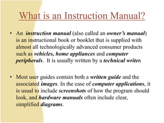 What is an Instruction Manual?
• An instruction manual (also called an owner’s manual)
is an instructional book or booklet that is supplied with
almost all technologically advanced consumer products
such as vehicles, home appliances and computer
peripherals. It is usually written by a technical writer.
• Most user guides contain both a written guide and the
associated images. In the case of computer applications, it
is usual to include screenshots of how the program should
look, and hardware manuals often include clear,
simplified diagrams.
 