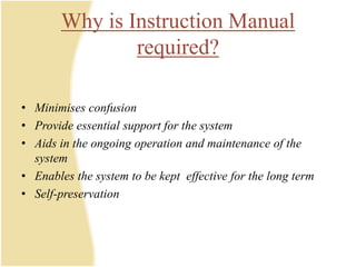 Why is Instruction Manual
required?
• Minimises confusion
• Provide essential support for the system
• Aids in the ongoing operation and maintenance of the
system
• Enables the system to be kept effective for the long term
• Self-preservation
 