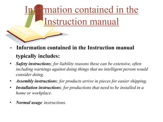 - Information contained in the Instruction manual
typically includes:
• Safety instructions; for liability reasons these can be extensive, often
including warnings against doing things that no intelligent person would
consider doing.
• Assembly instructions; for products arrive in pieces for easier shipping.
• Installation instructions; for productions that need to be installed in a
home or workplace.
• Normal usage instructions.
Information contained in the
Instruction manual
 