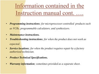 Information contained in the
Instruction manual cont. ….
• Programming instructions; for microprocessor controlled products such
as VCRs, programmable calculators, and synthesizers.
• Maintenance instructions.
• Troubleshooting instructions; for when the product does not work as
expected.
• Service locations; for when the product requires repair by a factory
authorized technician.
• Product Technical Specifications.
• Warranty information; sometimes provided as a separate sheet.
 