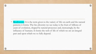 • Biodiversity: It is the term given to the variety of life on earth and the natural
patterns it forms. The bio-diversity we see today is the fruit of billions of
years of evolution, shaped by natural processes and, increasingly, by the
influence of humans. It forms the web of life of which we are an integral
part and upon which we so fully depend.
 