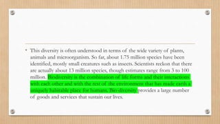 • This diversity is often understood in terms of the wide variety of plants,
animals and microorganism. So far, about 1.75 million species have been
identified, mostly small creatures such as insects. Scientists reckon that there
are actually about 13 million species, though estimates range from 3 to 100
million. Biodiversity is the combination of life forms and their interactions
with each other and with the rest of the environment that has made earth a
uniquely habitable place for humans. Bio-diversity provides a large number
of goods and services that sustain our lives.
 