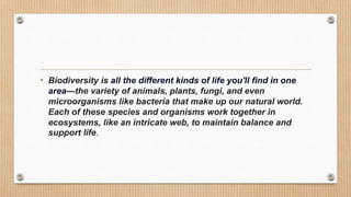 • Biodiversity is all the different kinds of life you'll find in one
area—the variety of animals, plants, fungi, and even
microorganisms like bacteria that make up our natural world.
Each of these species and organisms work together in
ecosystems, like an intricate web, to maintain balance and
support life.
 