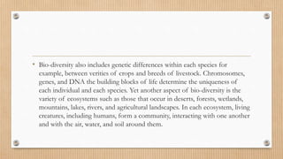 • Bio-diversity also includes genetic differences within each species for
example, between verities of crops and breeds of livestock. Chromosomes,
genes, and DNA the building blocks of life determine the uniqueness of
each individual and each species. Yet another aspect of bio-diversity is the
variety of ecosystems such as those that occur in deserts, forests, wetlands,
mountains, lakes, rivers, and agricultural landscapes. In each ecosystem, living
creatures, including humans, form a community, interacting with one another
and with the air, water, and soil around them.
 
