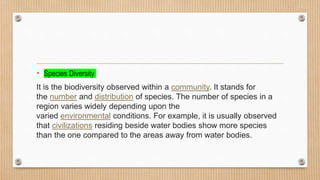 • Species Diversity
It is the biodiversity observed within a community. It stands for
the number and distribution of species. The number of species in a
region varies widely depending upon the
varied environmental conditions. For example, it is usually observed
that civilizations residing beside water bodies show more species
than the one compared to the areas away from water bodies.
 