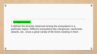 • Ecological diversity
It defines the diversity observed among the ecosystems in a
particular region. Different ecosystems like mangroves, rainforests,
deserts, etc., show a great variety of life forms residing in them.
 