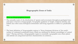Biogeographic Zones of India
• What are Biogeographical Zones?
• The scientific study of the distribution of species and ecosystems throughout geological time
and space is known as biogeography. Geographic gradients of height, isolation, latitude, and
habitat area often cause biological communities and living organisms to differ in a predictable
way.
• The basic definition of biogeographic regions is “those dominant divisions of the earth’s
surface of estimated continental extent, which are attributed by distinct assemblages of animal
types.” Having said that, a biogeographic region is essentially a geographic area where plants
and animals are categorized and have characteristics in common....
 