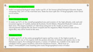 • 10 Indian Biogeographical Zones
• India’s recognised biological variety makes up 8% of the known global biological diversity despite
occupying only 2.4% of the total land area. India has been split into 10 biogeographic zones based
on its terrain.
• Trans-Himalayan Region
• It makes up 5.6% of the overall geographical area and consists of the high-altitude, cold, and arid
mountain regions of Ladakh, Jammu & Kashmir, North Sikkim, Himachal Pradesh’s Lahaul, and
Spiti areas. The largest numbers of wild sheep and goats in the world, as well as other
unconventional animals like the Snow Leopard and the migratory Black Necked Crane (Grus
nigricollis), may all be found in this area.
• Himalayan Zone
• It makes up 6.4% of the entire geographical region and has some of the highest peaks on
Earth. India is one of the regions with the greatest diversity of habitats and species due to the
Himalayan region. For endangered species, a variety of habitats are available in the alpine and
subalpine forests, grassy meadows, and moist deciduous forests.... Read more at:
https://www.adda247.com/teaching-jobs-exam/biogeographical-zones-of-india/
 