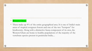 • Western Ghats
• These make up 4% of the entire geographical area. It is one of India’s main
areas of tropical evergreen forests and one of the two “hotspots” for
biodiversity. Along with a distinctive fauna component of its own, the
Western Ghats are home to healthy populations of the majority of the
vertebrate species present in peninsular India....
 
